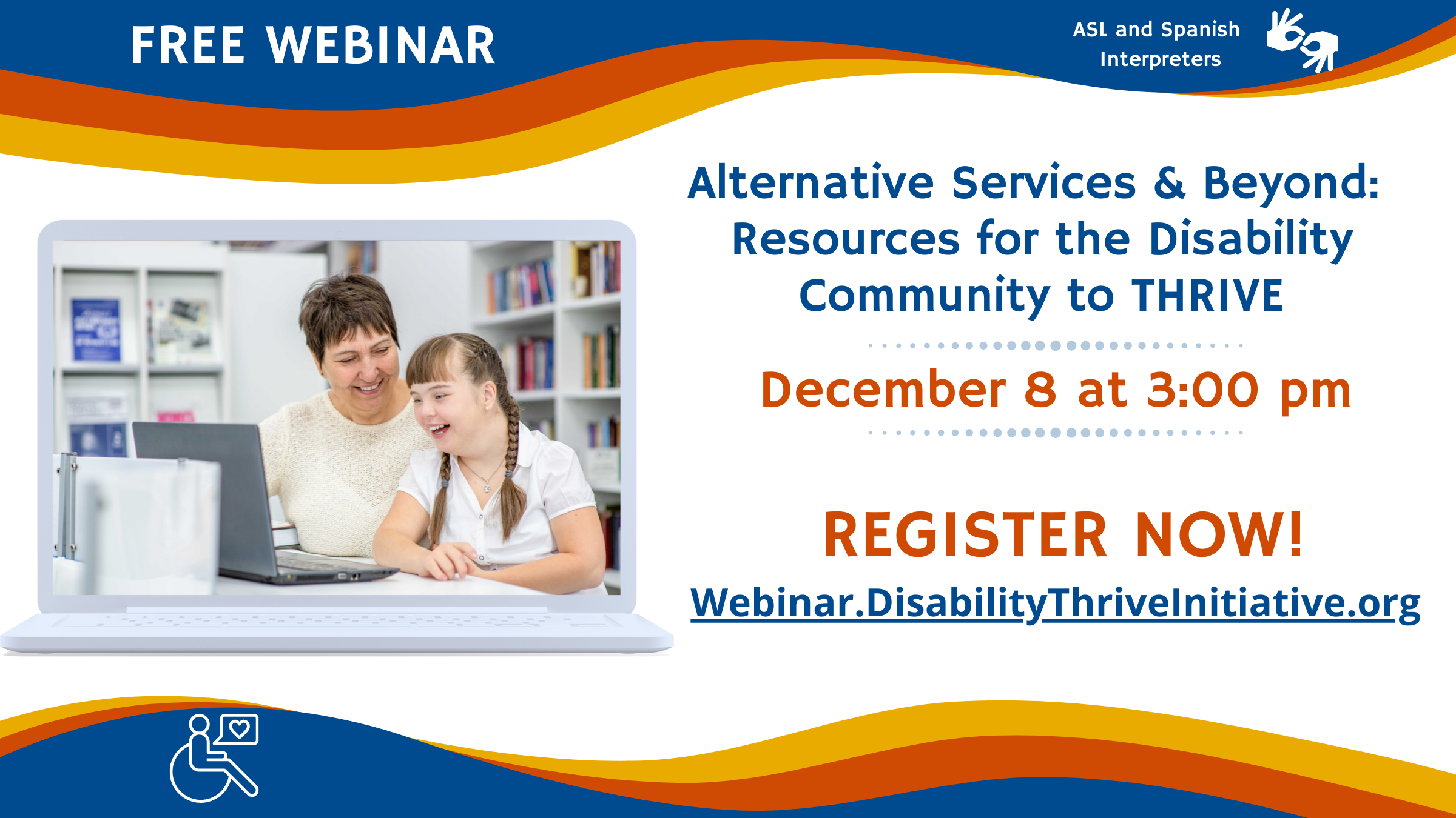 • Free Webinar. ASL and Spanish Interpreters. Wednesday, December 8, 2021 from 3 p.m. to 4:14 p.m. • Alternative Services & Beyond: Alternative Services & Beyond: Resources for the Disability Community to THRIVE • Register Now at webinar.disabilitythriveinitiative.org