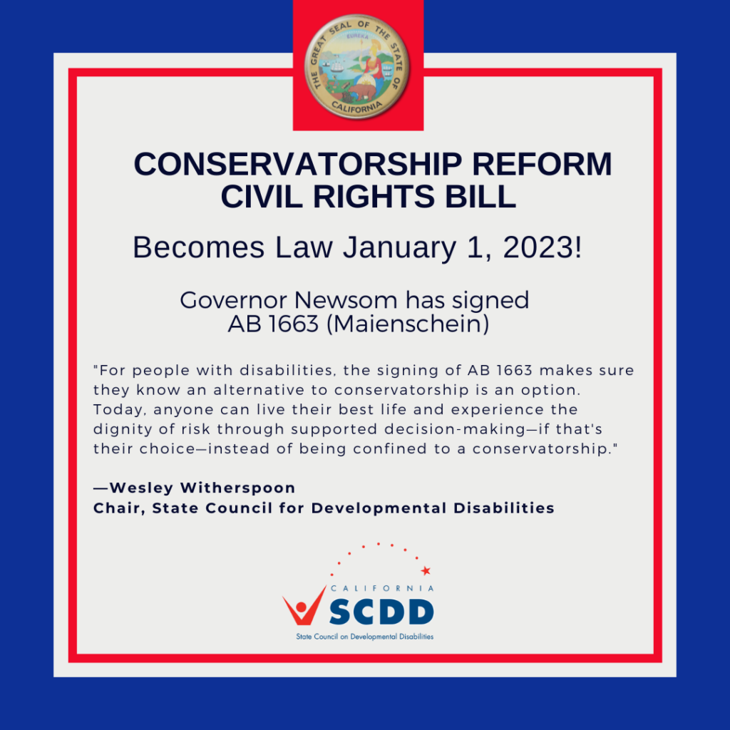 Flyer with the California state seal that reads: Conservatorship Reform Civil Rights Bill Becomes Law January 1, 2023! Governor Newsom has signed AB 1663 (Maienschein). With a quote from the California State Council on Developmental Disabilities' (SCDD) Chair, Wesley Witherspoon and the SCDD logo.