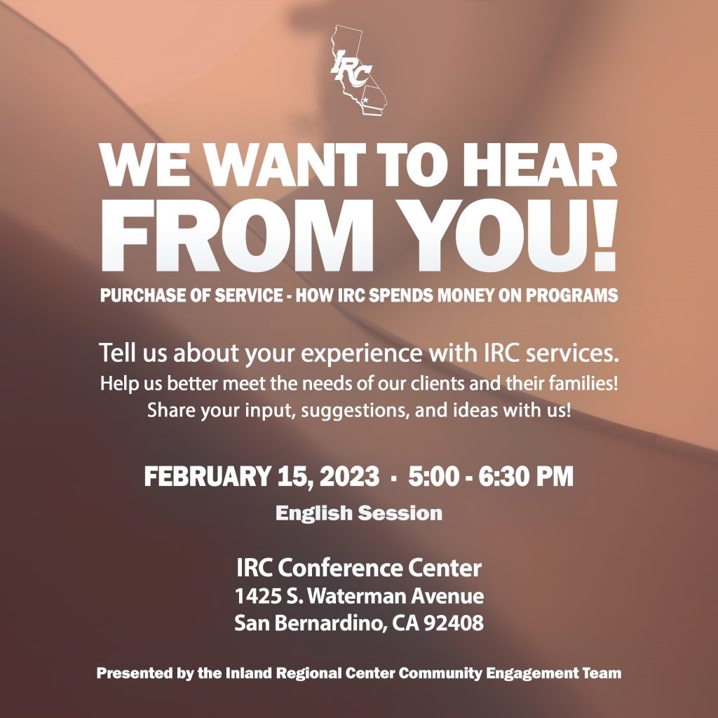 We want to hear from you! Purchase of service - how IRC spends money on programs.. Tell us about your experience with IRC services. Help us better meet the needs of our clients and their families! Share your input, suggestions and ideas with us. feb 15, 2023 5-6:30 p.m. english session. IRC conference center, 1425 S. Waterman ave, San Bernardino, CA 92408. Presented by the Inland regional center community engagement team
